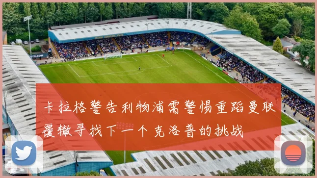 卡拉格警告利物浦需警惕重蹈曼联覆辙寻找下一个克洛普的挑战