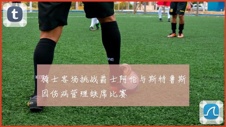 骑士客场挑战爵士阿伦与斯特鲁斯因伤病管理缺席比赛