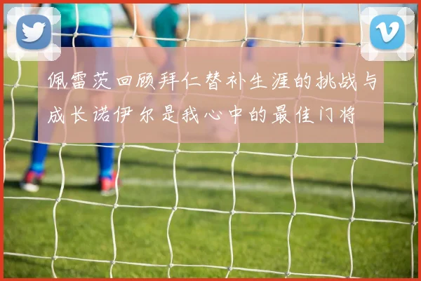 佩雷茨回顾拜仁替补生涯的挑战与成长诺伊尔是我心中的最佳门将