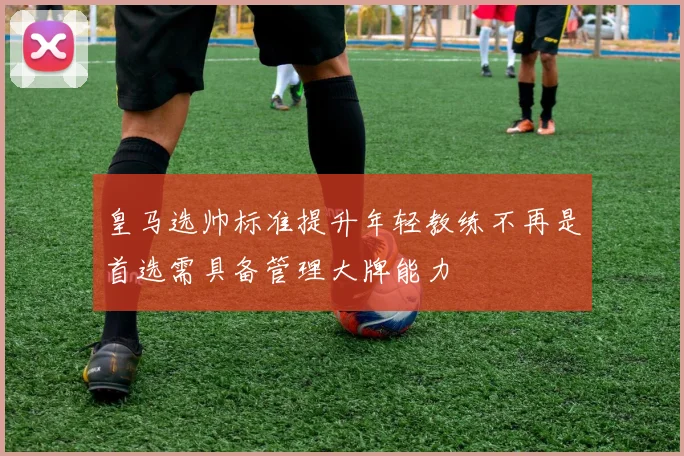 皇马选帅标准提升年轻教练不再是首选需具备管理大牌能力