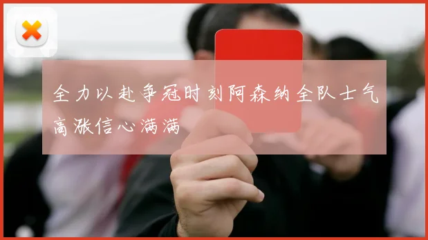 全力以赴争冠时刻阿森纳全队士气高涨信心满满